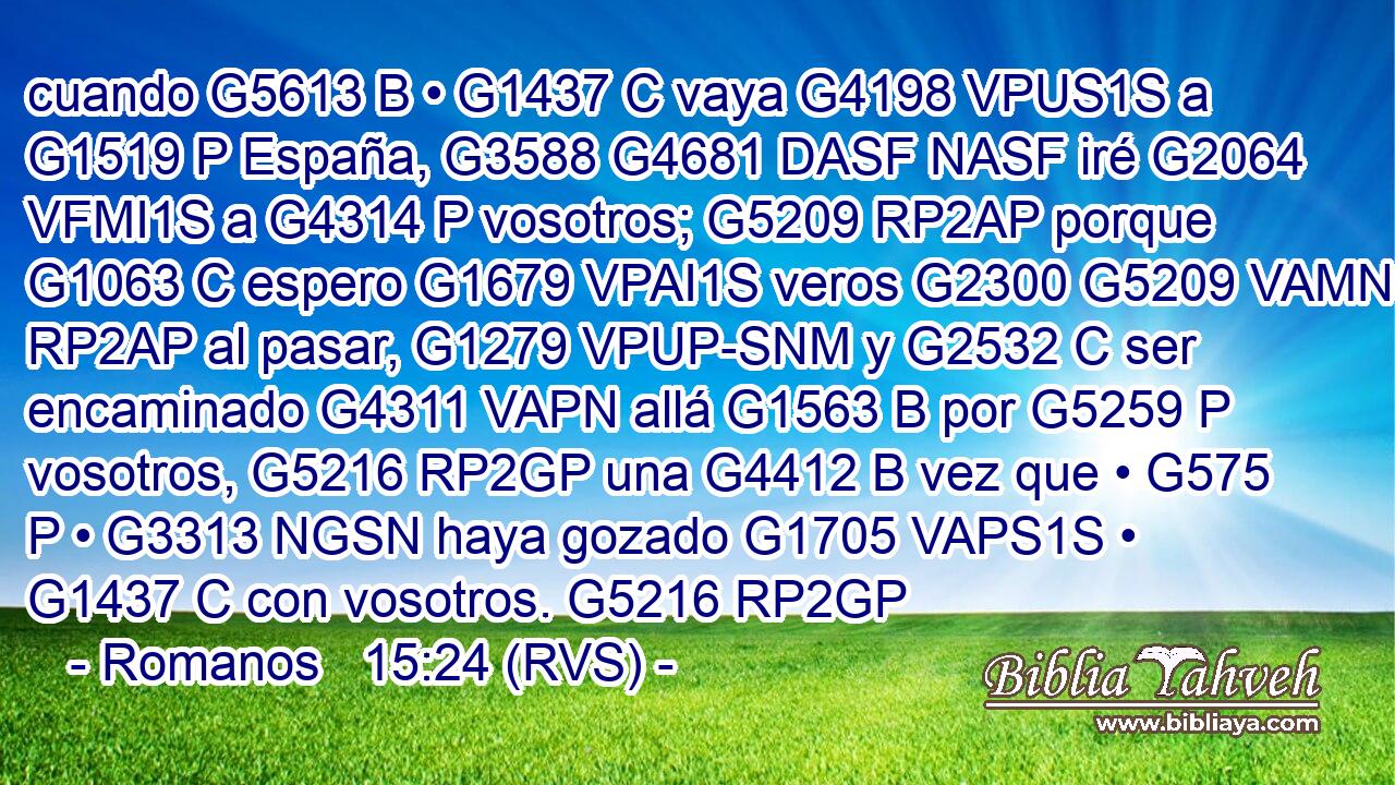cuando G5613 B • G1437 C vaya G4198 VPUS1S a G1519 P España, G3588 G4681 DASF NASF iré G2064 VFMI1S a G4314 P vosotros; G5209 RP2AP porque G1063 C espero G1679 VPAI1S veros G2300 G5209 VAMN RP2AP al pasar, G1279 VPUP-SNM y G2532 C ser encaminado G4311 VAPN allá G1563 B por G5259 P vosotros, G5216 RP2GP una G4412 B vez que • G575 P • G3313 NGSN haya gozado G1705 VAPS1S • G1437 C con vosotros. G5216 RP2GP 