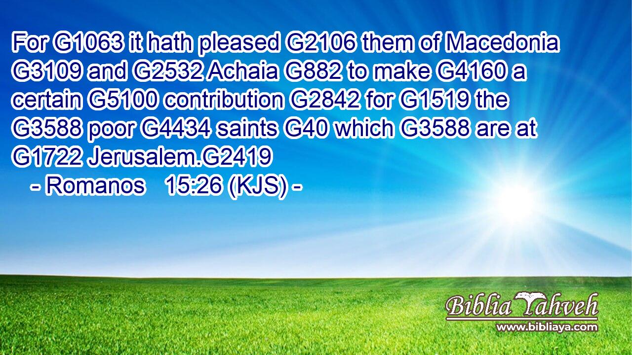 For G1063 it hath pleased G2106 them of Macedonia G3109 and G2532 Achaia G882 to make G4160 a certain G5100 contribution G2842 for G1519 the G3588 poor G4434 saints G40 which G3588 are at G1722 Jerusalem.G2419