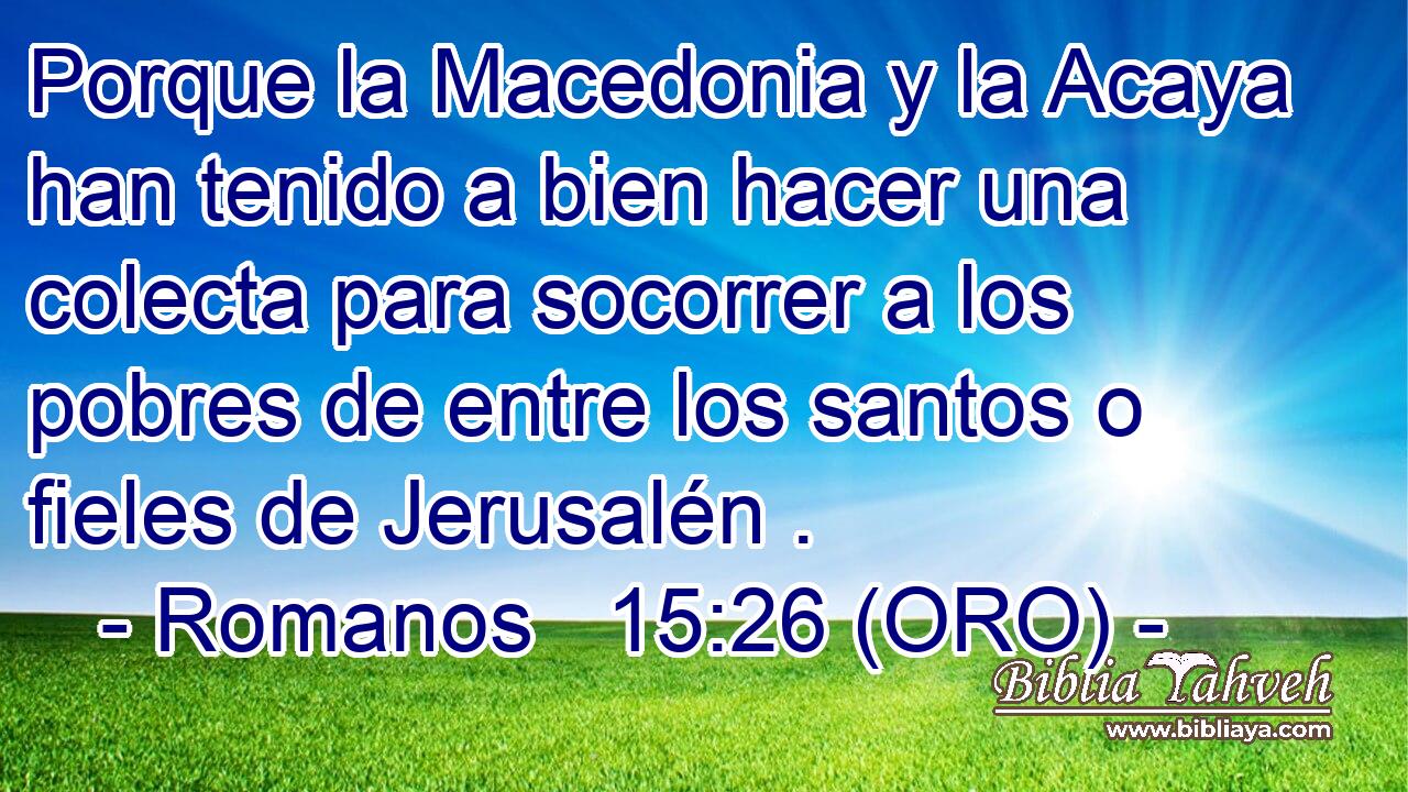  Porque la Macedonia y la Acaya han tenido a bien hacer una colecta para socorrer a los pobres de entre los santos o fieles de Jerusalén . 