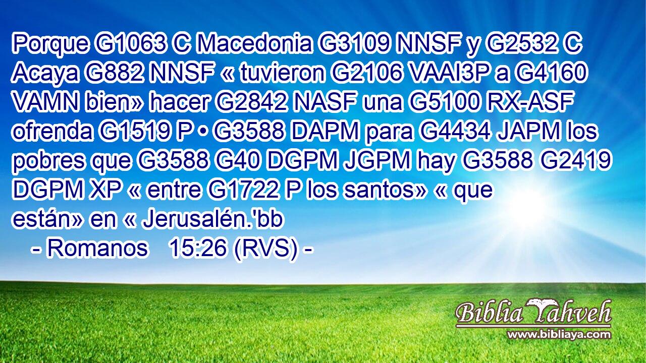Porque G1063 C Macedonia G3109 NNSF y G2532 C Acaya G882 NNSF « tuvieron G2106 VAAI3P a G4160 VAMN bien» hacer G2842 NASF una G5100 RX-ASF ofrenda G1519 P • G3588 DAPM para G4434 JAPM los pobres que G3588 G40 DGPM JGPM hay G3588 G2419 DGPM XP « entre G1722 P los santos» « que están» en « Jerusalén.'bb 