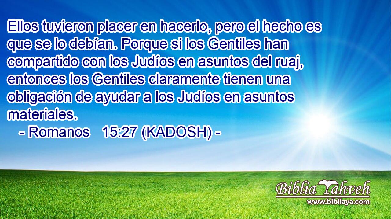  Ellos tuvieron placer en hacerlo, pero el hecho es que se lo debían. Porque si los Gentiles han compartido con los Judíos en asuntos del ruaj, entonces los Gentiles claramente tienen una obligación de ayudar a los Judíos en asuntos materiales. 