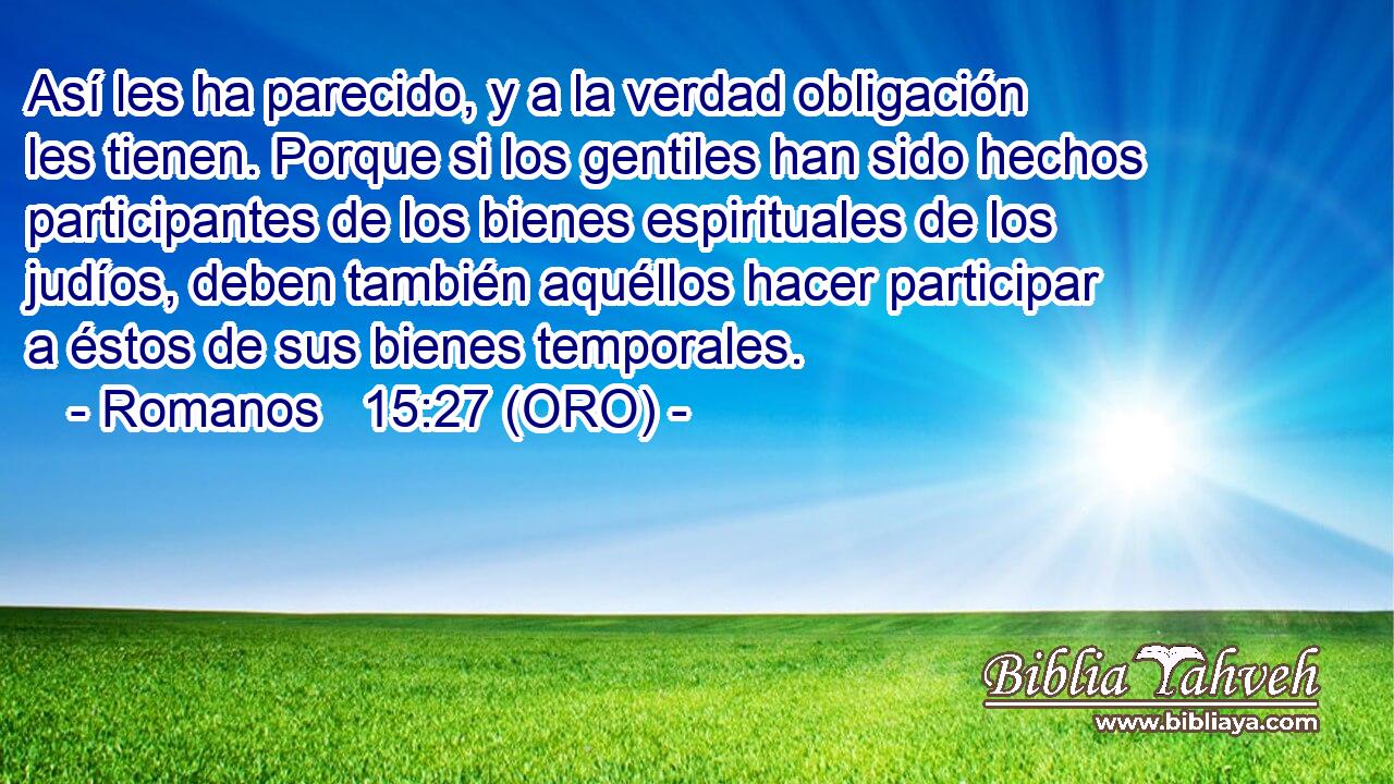  Así les ha parecido, y a la verdad obligación les tienen. Porque si los gentiles han sido hechos participantes de los bienes espirituales de los judíos, deben también aquéllos hacer participar a éstos de sus bienes temporales. 