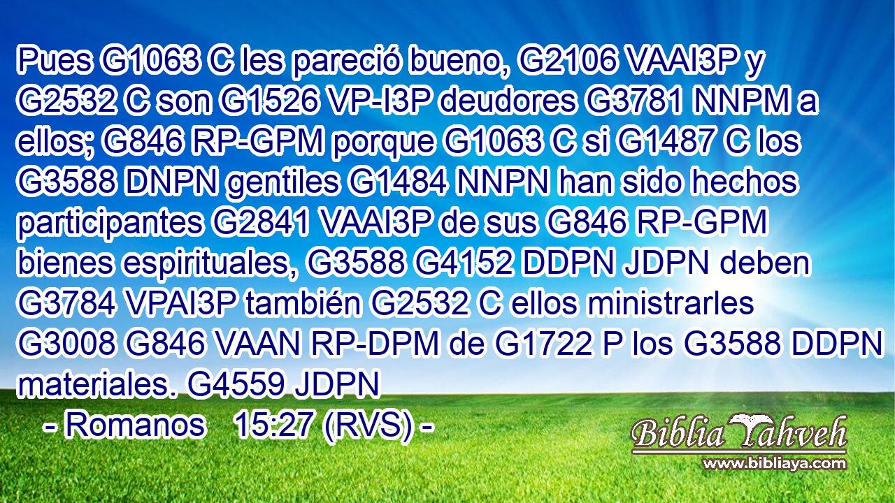 Pues G1063 C les pareció bueno, G2106 VAAI3P y G2532 C son G1526 VP-I3P deudores G3781 NNPM a ellos; G846 RP-GPM porque G1063 C si G1487 C los G3588 DNPN gentiles G1484 NNPN han sido hechos participantes G2841 VAAI3P de sus G846 RP-GPM bienes espirituales, G3588 G4152 DDPN JDPN deben G3784 VPAI3P también G2532 C ellos ministrarles G3008 G846 VAAN RP-DPM de G1722 P los G3588 DDPN materiales. G4559 JDPN 