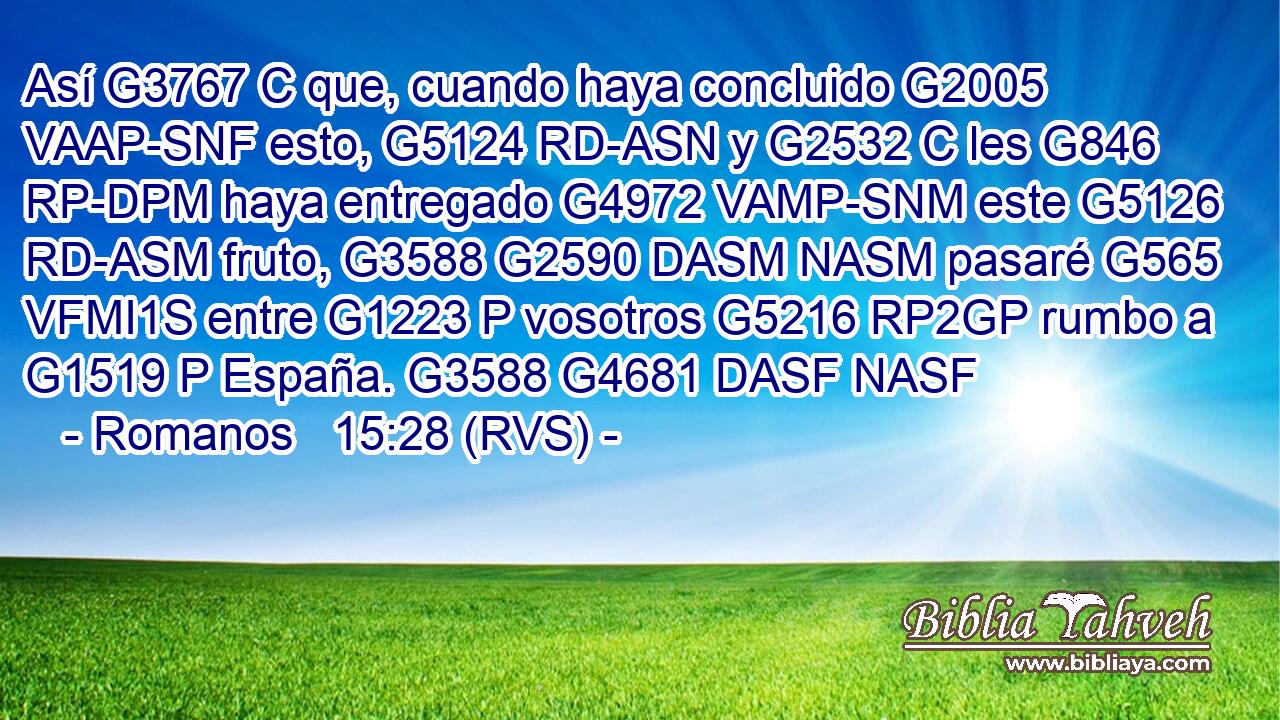 Así G3767 C que, cuando haya concluido G2005 VAAP-SNF esto, G5124 RD-ASN y G2532 C les G846 RP-DPM haya entregado G4972 VAMP-SNM este G5126 RD-ASM fruto, G3588 G2590 DASM NASM pasaré G565 VFMI1S entre G1223 P vosotros G5216 RP2GP rumbo a G1519 P España. G3588 G4681 DASF NASF 