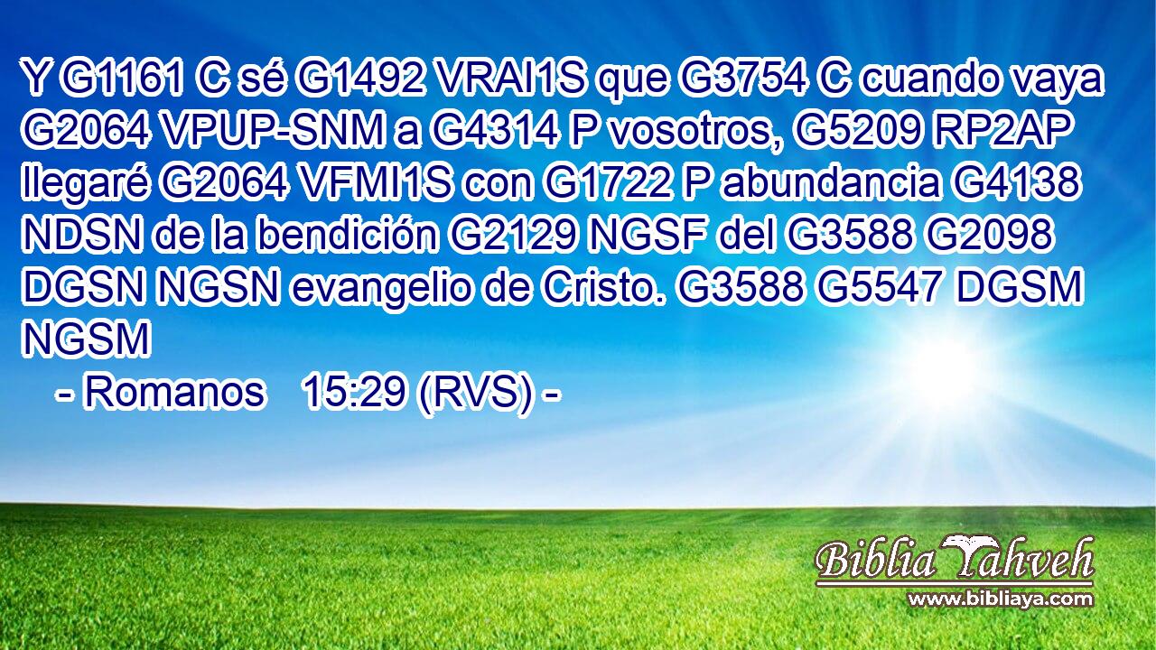 Y G1161 C sé G1492 VRAI1S que G3754 C cuando vaya G2064 VPUP-SNM a G4314 P vosotros, G5209 RP2AP llegaré G2064 VFMI1S con G1722 P abundancia G4138 NDSN de la bendición G2129 NGSF del G3588 G2098 DGSN NGSN evangelio de Cristo. G3588 G5547 DGSM NGSM 
