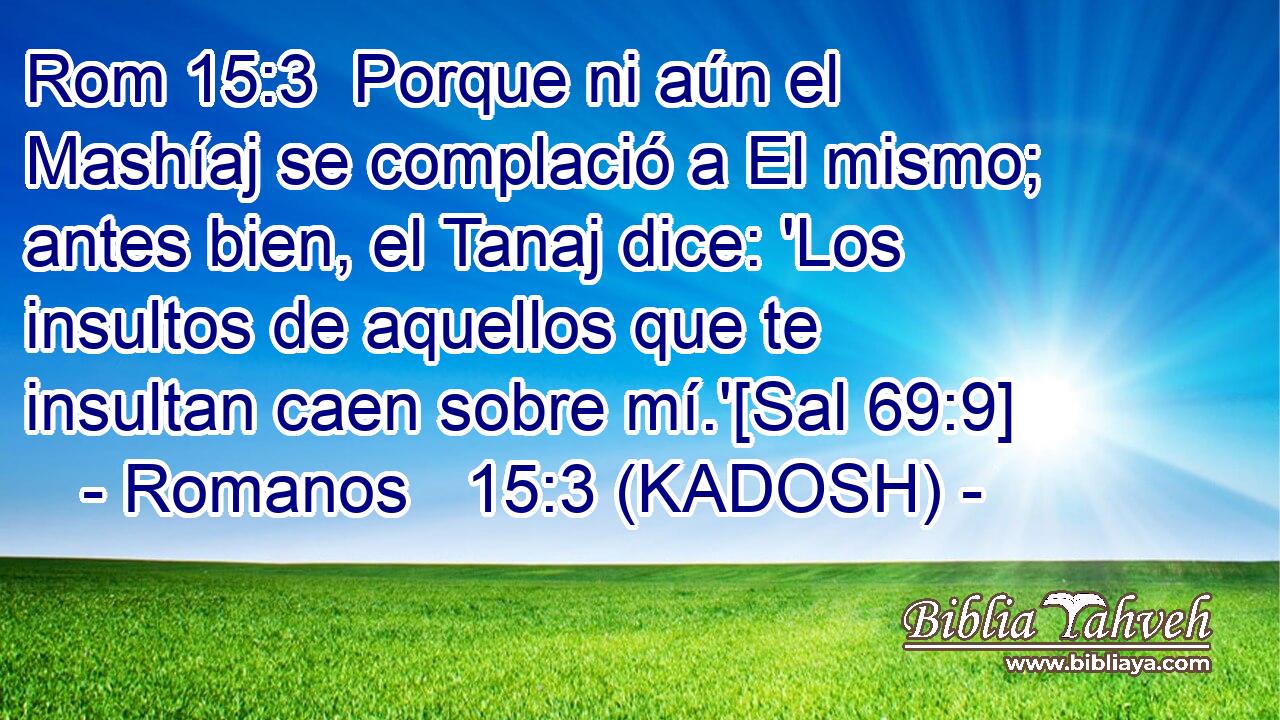  Porque ni aún el Mashíaj se complació a El mismo; antes bien, el Tanaj dice: 'Los insultos de aquellos que te insultan caen sobre mí.'[Sal 69:9] 