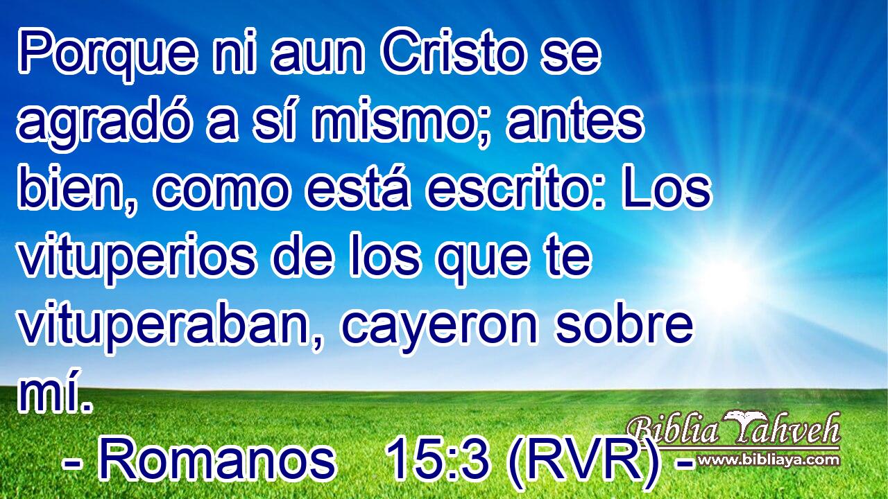 Porque ni aun Cristo se agradó a sí mismo; antes bien, como está escrito: Los vituperios de los que te vituperaban, cayeron sobre mí.