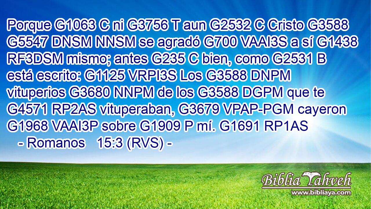Porque G1063 C ni G3756 T aun G2532 C Cristo G3588 G5547 DNSM NNSM se agradó G700 VAAI3S a sí G1438 RF3DSM mismo; antes G235 C bien, como G2531 B está escrito: G1125 VRPI3S Los G3588 DNPM vituperios G3680 NNPM de los G3588 DGPM que te G4571 RP2AS vituperaban, G3679 VPAP-PGM cayeron G1968 VAAI3P sobre G1909 P mí. G1691 RP1AS 