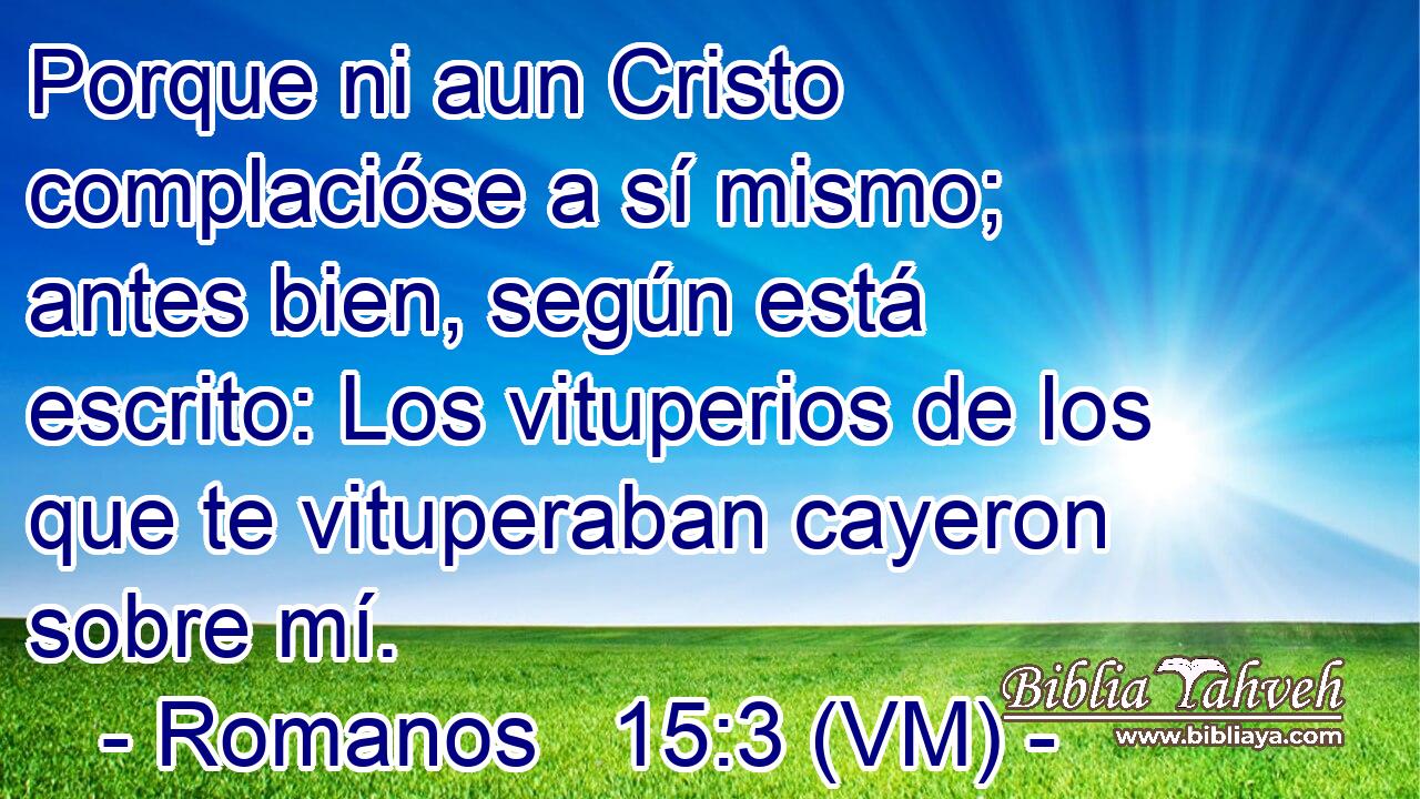  Porque ni aun Cristo complacióse a sí mismo; antes bien, según está escrito: Los vituperios de los que te vituperaban cayeron sobre mí. 