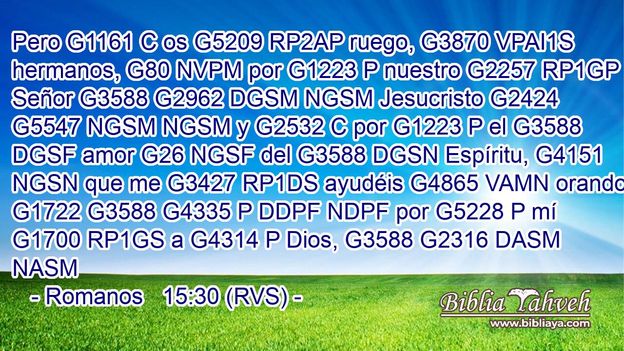 Pero G1161 C os G5209 RP2AP ruego, G3870 VPAI1S hermanos, G80 NVPM por G1223 P nuestro G2257 RP1GP Señor G3588 G2962 DGSM NGSM Jesucristo G2424 G5547 NGSM NGSM y G2532 C por G1223 P el G3588 DGSF amor G26 NGSF del G3588 DGSN Espíritu, G4151 NGSN que me G3427 RP1DS ayudéis G4865 VAMN orando G1722 G3588 G4335 P DDPF NDPF por G5228 P mí G1700 RP1GS a G4314 P Dios, G3588 G2316 DASM NASM 