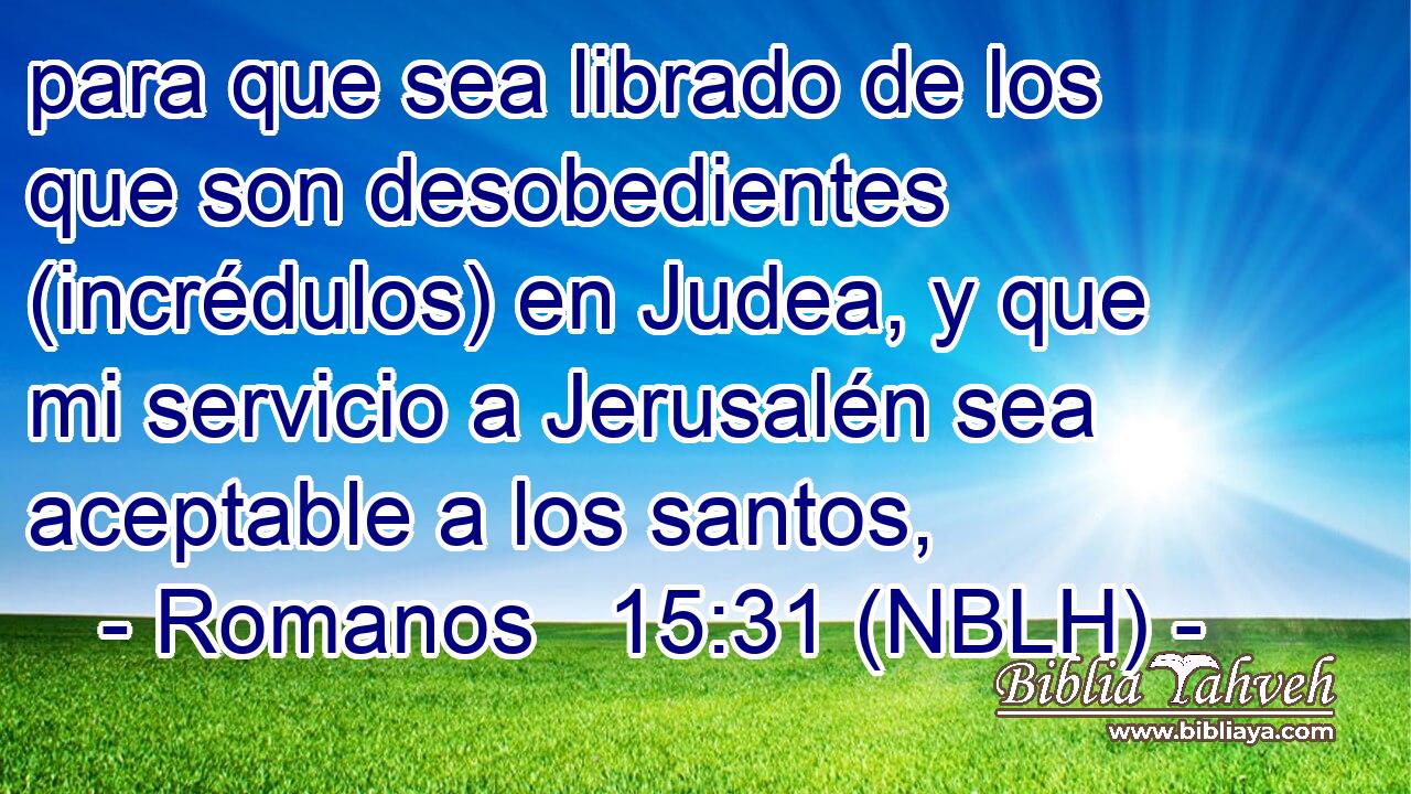  para que sea librado de los que son desobedientes (incrédulos) en Judea, y que mi servicio a Jerusalén sea aceptable a los santos, 