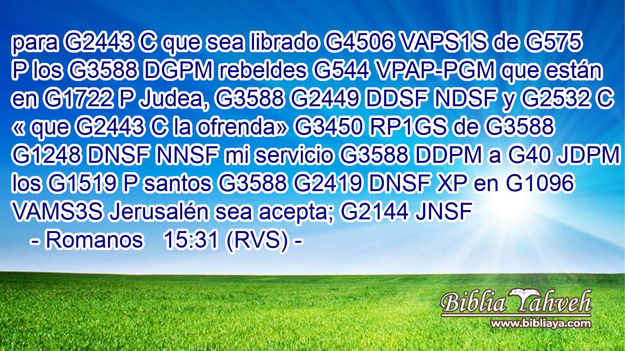 para G2443 C que sea librado G4506 VAPS1S de G575 P los G3588 DGPM rebeldes G544 VPAP-PGM que están en G1722 P Judea, G3588 G2449 DDSF NDSF y G2532 C « que G2443 C la ofrenda» G3450 RP1GS de G3588 G1248 DNSF NNSF mi servicio G3588 DDPM a G40 JDPM los G1519 P santos G3588 G2419 DNSF XP en G1096 VAMS3S Jerusalén sea acepta; G2144 JNSF 