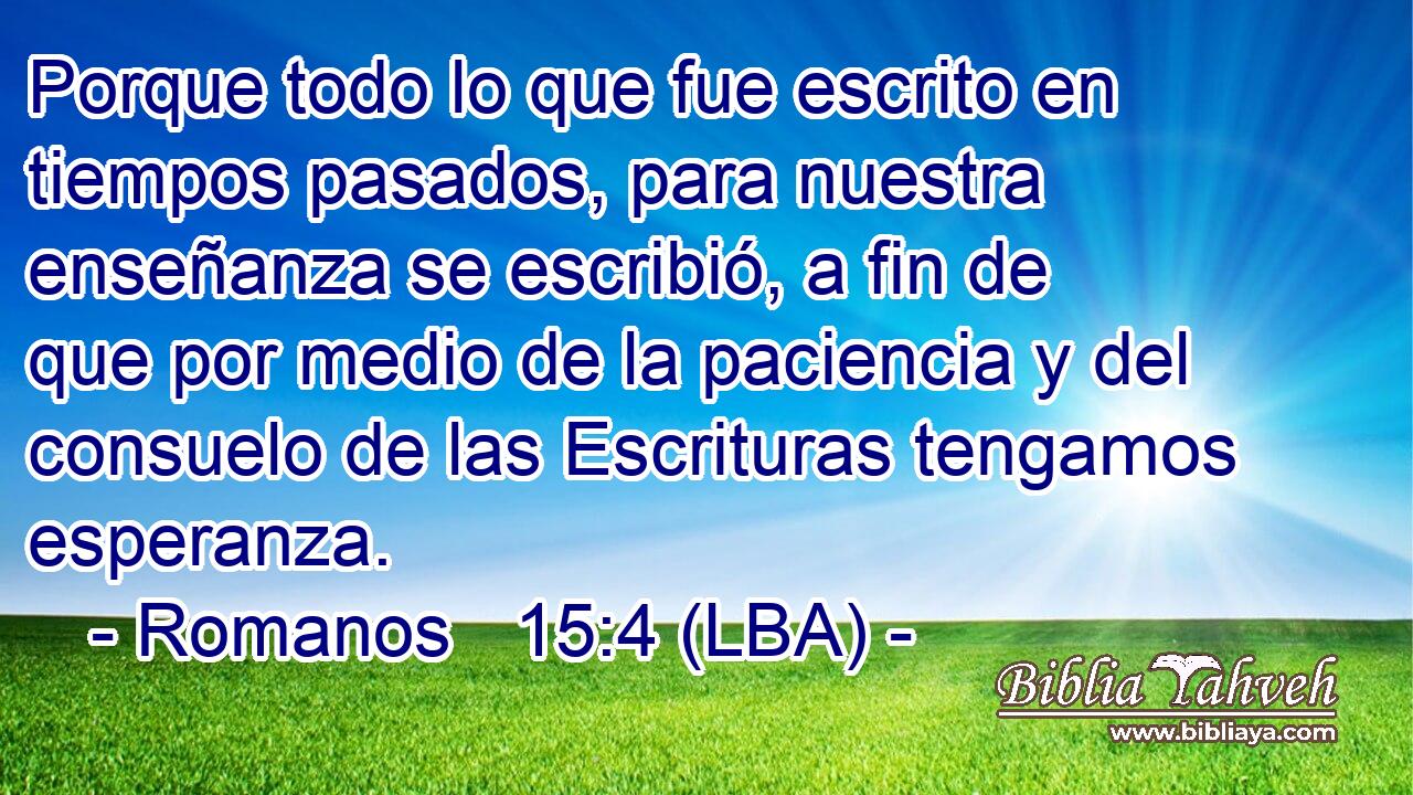 Porque todo lo que fue escrito en tiempos pasados, para nuestra enseñanza se escribió, a fin de que por medio de la paciencia y del consuelo de las Escrituras tengamos esperanza.