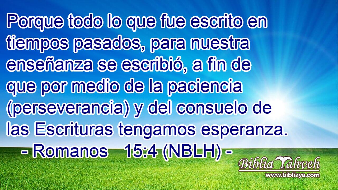  Porque todo lo que fue escrito en tiempos pasados, para nuestra enseñanza se escribió, a fin de que por medio de la paciencia (perseverancia) y del consuelo de las Escrituras tengamos esperanza. 