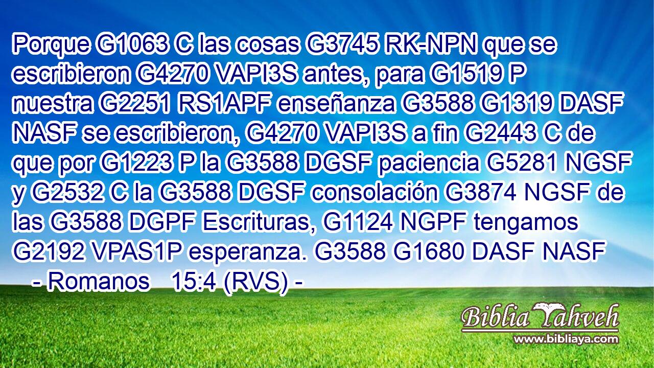 Porque G1063 C las cosas G3745 RK-NPN que se escribieron G4270 VAPI3S antes, para G1519 P nuestra G2251 RS1APF enseñanza G3588 G1319 DASF NASF se escribieron, G4270 VAPI3S a fin G2443 C de que por G1223 P la G3588 DGSF paciencia G5281 NGSF y G2532 C la G3588 DGSF consolación G3874 NGSF de las G3588 DGPF Escrituras, G1124 NGPF tengamos G2192 VPAS1P esperanza. G3588 G1680 DASF NASF 