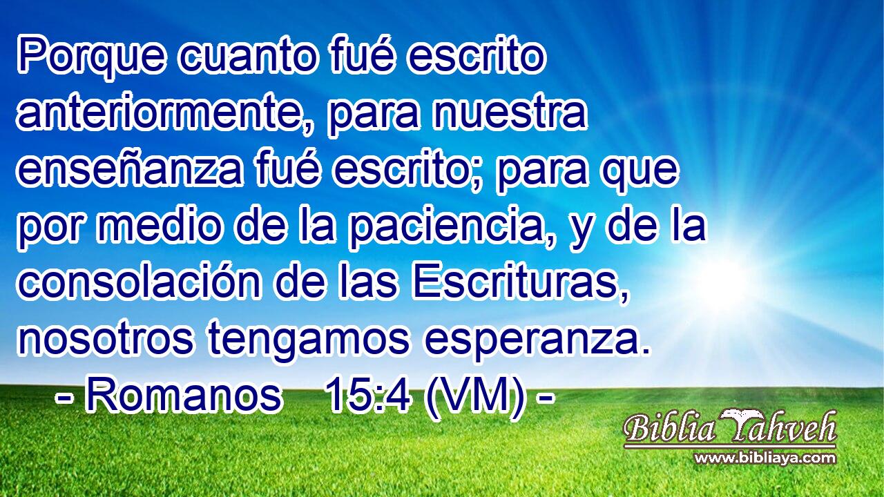  Porque cuanto fué escrito anteriormente, para nuestra enseñanza fué escrito; para que por medio de la paciencia, y de la consolación de las Escrituras, nosotros tengamos esperanza. 