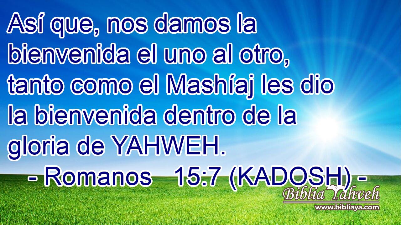  Así que, nos damos la bienvenida el uno al otro, tanto como el Mashíaj les dio la bienvenida dentro de la gloria de YAHWEH. 