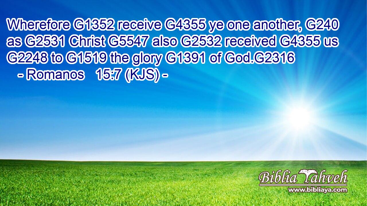 Wherefore G1352 receive G4355 ye one another, G240 as G2531 Christ G5547 also G2532 received G4355 us G2248 to G1519 the glory G1391 of God.G2316