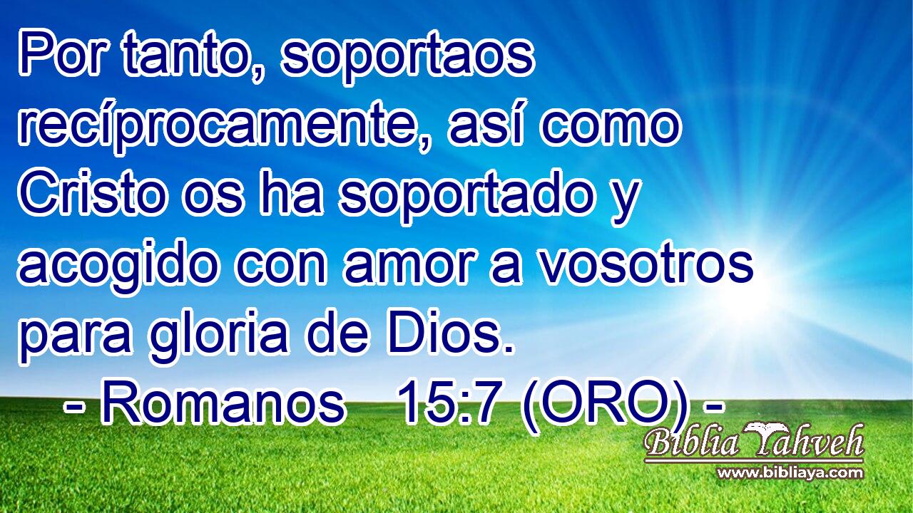  Por tanto, soportaos recíprocamente, así como Cristo os ha soportado y acogido con amor a vosotros para gloria de Dios. 
