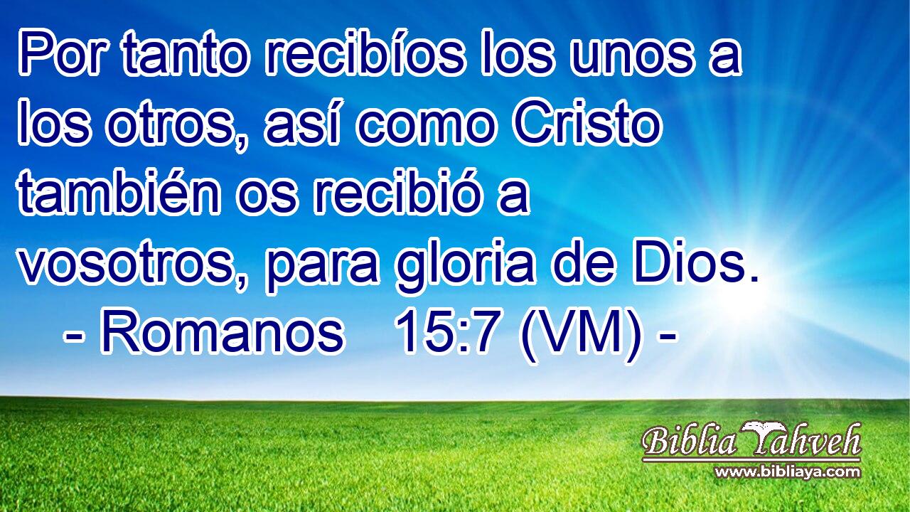  Por tanto recibíos los unos a los otros, así como Cristo también os recibió a vosotros, para gloria de Dios. 