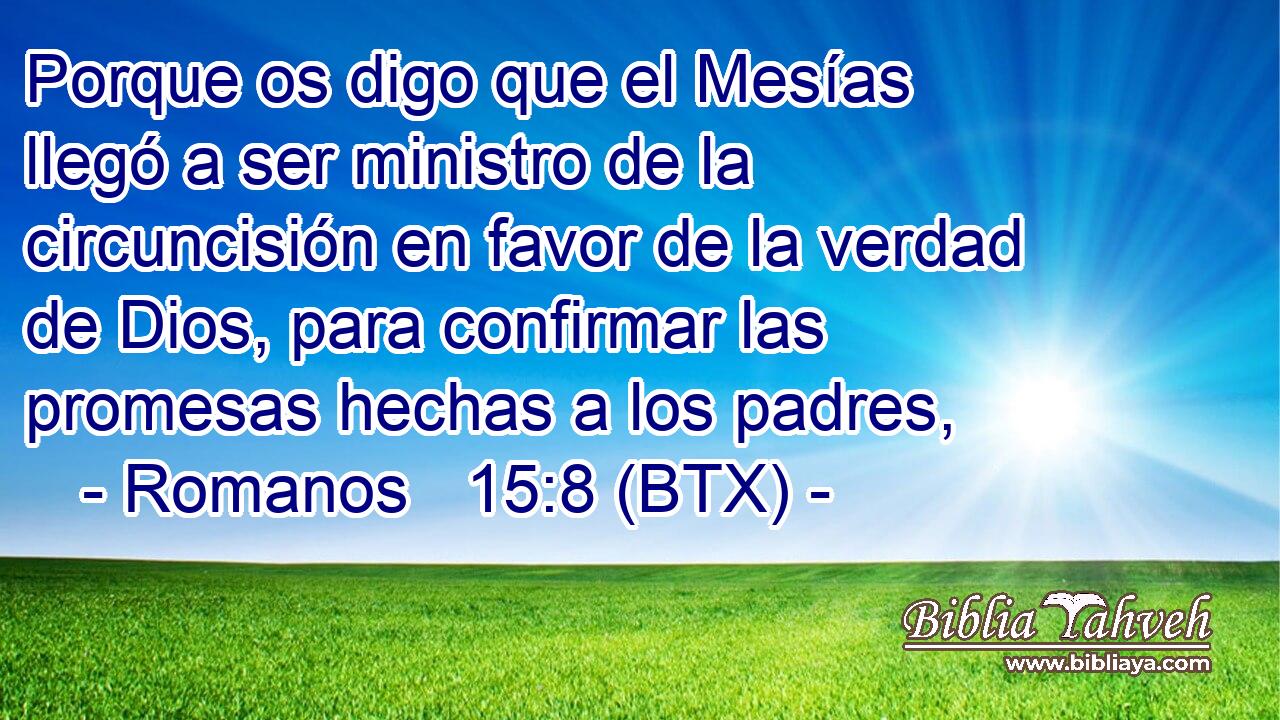 Porque os digo que el Mesías llegó a ser ministro de la circuncisión en favor de la verdad de Dios, para confirmar las promesas hechas a los padres,