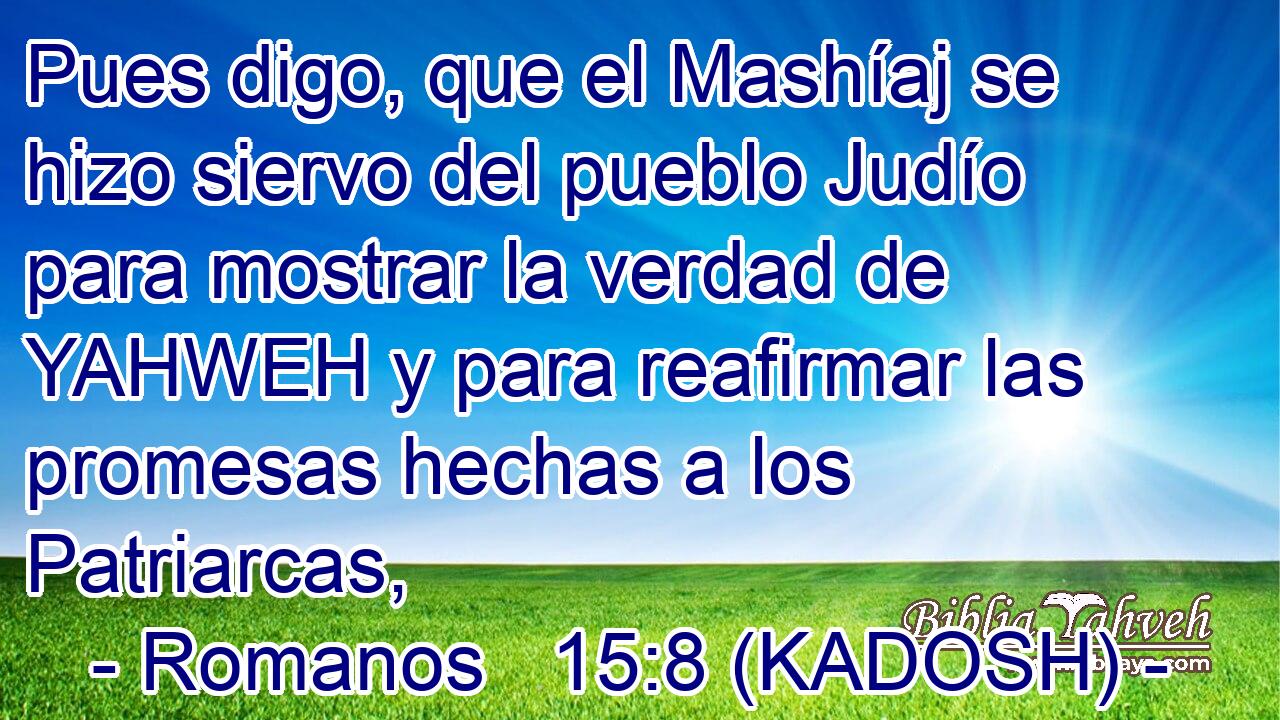  Pues digo, que el Mashíaj se hizo siervo del pueblo Judío para mostrar la verdad de YAHWEH y para reafirmar las promesas hechas a los Patriarcas, 