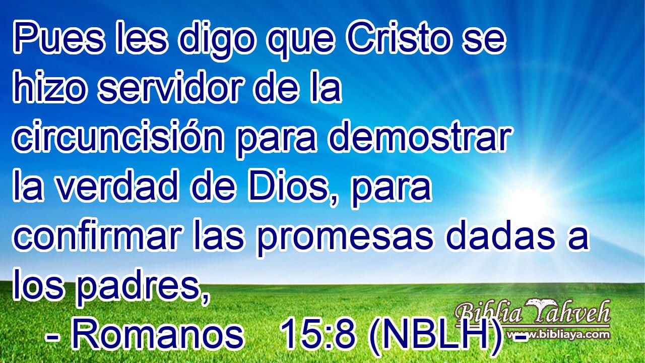  Pues les digo que Cristo se hizo servidor de la circuncisión para demostrar la verdad de Dios, para confirmar las promesas dadas a los padres, 