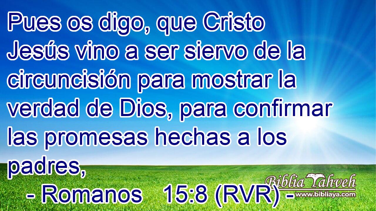 Pues os digo, que Cristo Jesús vino a ser siervo de la circuncisión para mostrar la verdad de Dios, para confirmar las promesas hechas a los padres,