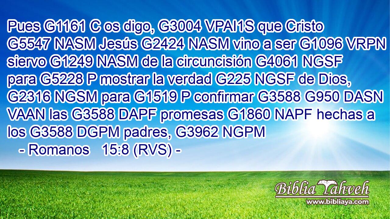 Pues G1161 C os digo, G3004 VPAI1S que Cristo G5547 NASM Jesús G2424 NASM vino a ser G1096 VRPN siervo G1249 NASM de la circuncisión G4061 NGSF para G5228 P mostrar la verdad G225 NGSF de Dios, G2316 NGSM para G1519 P confirmar G3588 G950 DASN VAAN las G3588 DAPF promesas G1860 NAPF hechas a los G3588 DGPM padres, G3962 NGPM 