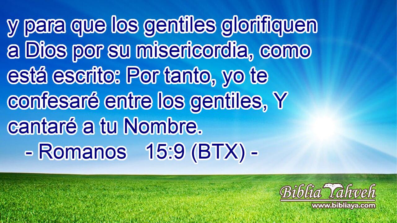 y para que los gentiles glorifiquen a Dios por su misericordia, como está escrito: Por tanto, yo te confesaré entre los gentiles, Y cantaré a tu Nombre.