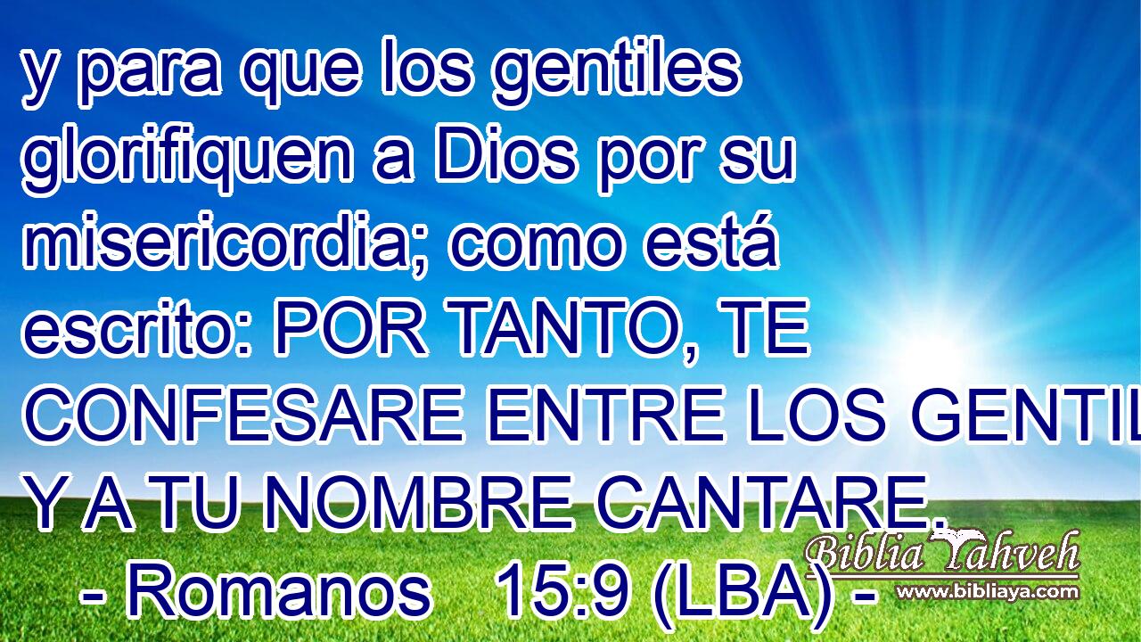 y para que los gentiles glorifiquen a Dios por su misericordia; como está escrito: POR TANTO, TE CONFESARE ENTRE LOS GENTILES, Y A TU NOMBRE CANTARE.