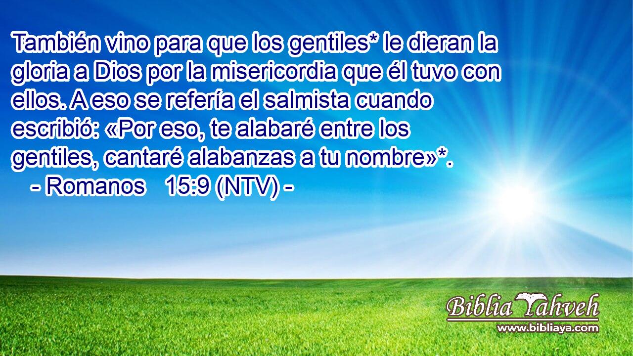 También vino para que los gentiles* le dieran la gloria a Dios por la misericordia que él tuvo con ellos. A eso se refería el salmista cuando escribió: «Por eso, te alabaré entre los gentiles, cantaré alabanzas a tu nombre»*.