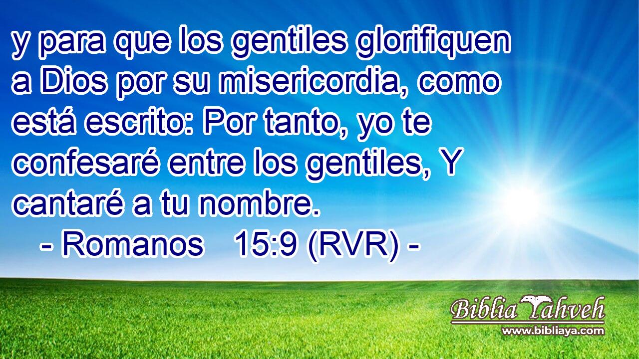 y para que los gentiles glorifiquen a Dios por su misericordia, como está escrito: Por tanto, yo te confesaré entre los gentiles, Y cantaré a tu nombre.