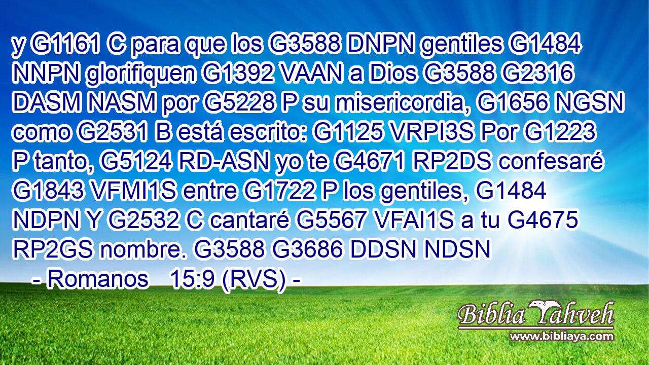 y G1161 C para que los G3588 DNPN gentiles G1484 NNPN glorifiquen G1392 VAAN a Dios G3588 G2316 DASM NASM por G5228 P su misericordia, G1656 NGSN como G2531 B está escrito: G1125 VRPI3S Por G1223 P tanto, G5124 RD-ASN yo te G4671 RP2DS confesaré G1843 VFMI1S entre G1722 P los gentiles, G1484 NDPN Y G2532 C cantaré G5567 VFAI1S a tu G4675 RP2GS nombre. G3588 G3686 DDSN NDSN 