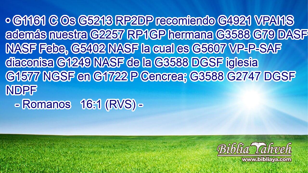 • G1161 C Os G5213 RP2DP recomiendo G4921 VPAI1S además nuestra G2257 RP1GP hermana G3588 G79 DASF NASF Febe, G5402 NASF la cual es G5607 VP-P-SAF diaconisa G1249 NASF de la G3588 DGSF iglesia G1577 NGSF en G1722 P Cencrea; G3588 G2747 DGSF NDPF 