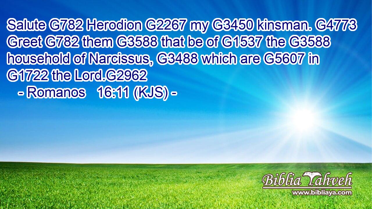 Salute G782 Herodion G2267 my G3450 kinsman. G4773 Greet G782 them G3588 that be of G1537 the G3588 household of Narcissus, G3488 which are G5607 in G1722 the Lord.G2962