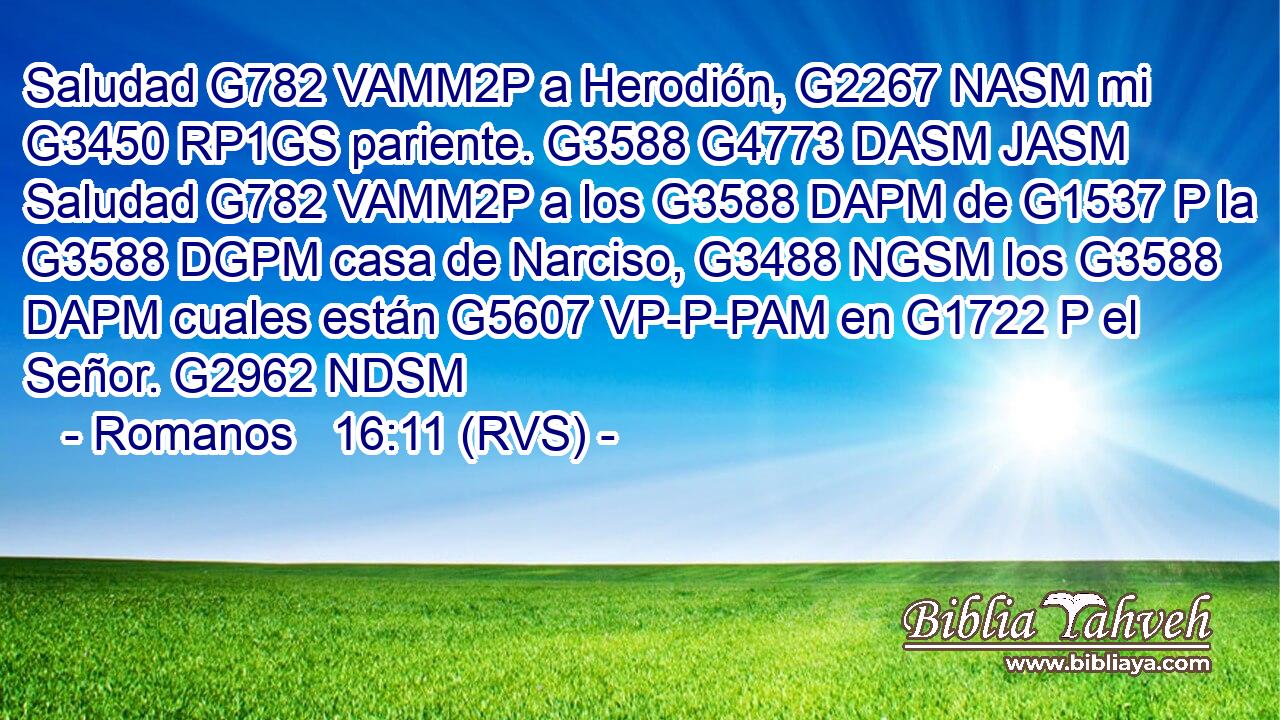 Saludad G782 VAMM2P a Herodión, G2267 NASM mi G3450 RP1GS pariente. G3588 G4773 DASM JASM Saludad G782 VAMM2P a los G3588 DAPM de G1537 P la G3588 DGPM casa de Narciso, G3488 NGSM los G3588 DAPM cuales están G5607 VP-P-PAM en G1722 P el Señor. G2962 NDSM 