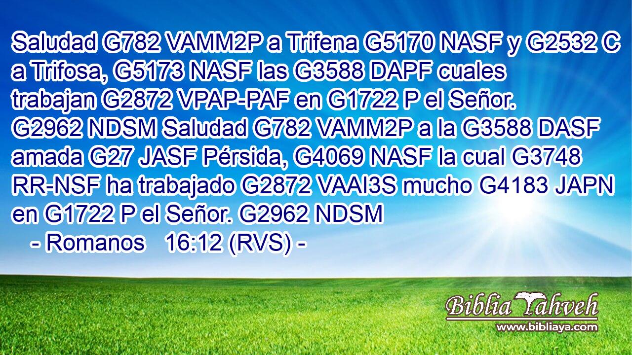 Saludad G782 VAMM2P a Trifena G5170 NASF y G2532 C a Trifosa, G5173 NASF las G3588 DAPF cuales trabajan G2872 VPAP-PAF en G1722 P el Señor. G2962 NDSM Saludad G782 VAMM2P a la G3588 DASF amada G27 JASF Pérsida, G4069 NASF la cual G3748 RR-NSF ha trabajado G2872 VAAI3S mucho G4183 JAPN en G1722 P el Señor. G2962 NDSM 