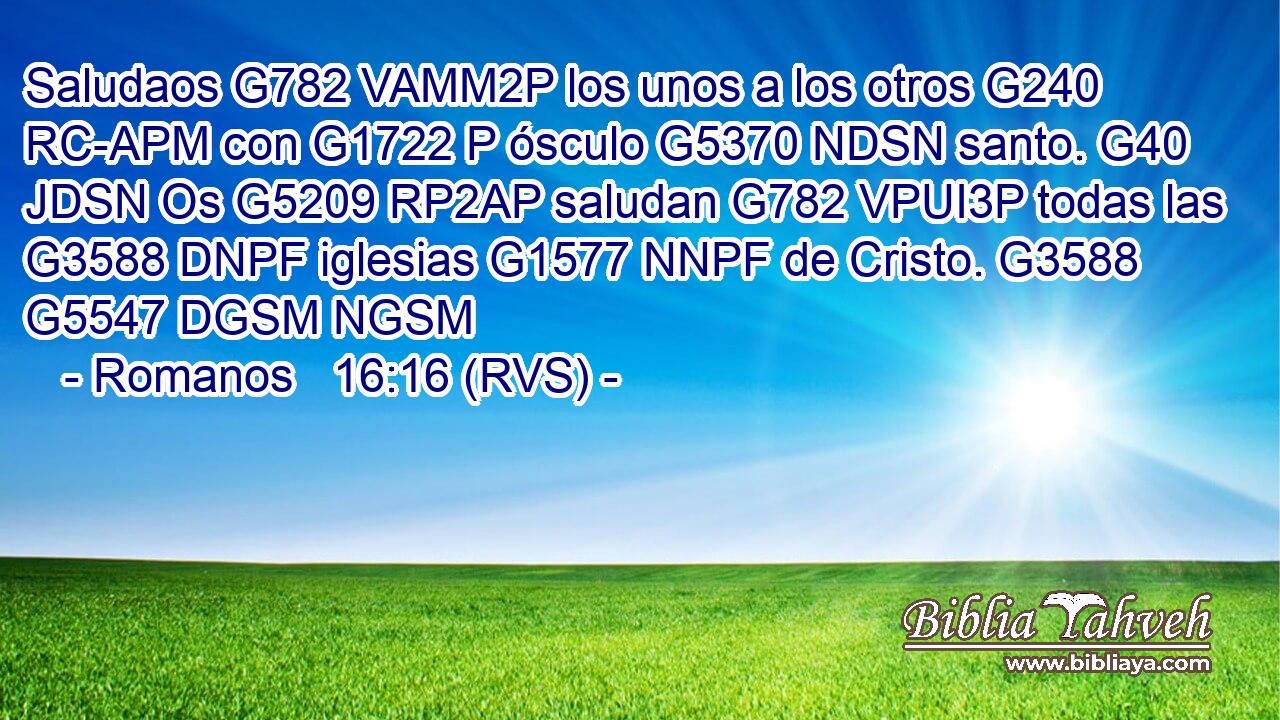 Saludaos G782 VAMM2P los unos a los otros G240 RC-APM con G1722 P ósculo G5370 NDSN santo. G40 JDSN Os G5209 RP2AP saludan G782 VPUI3P todas las G3588 DNPF iglesias G1577 NNPF de Cristo. G3588 G5547 DGSM NGSM 