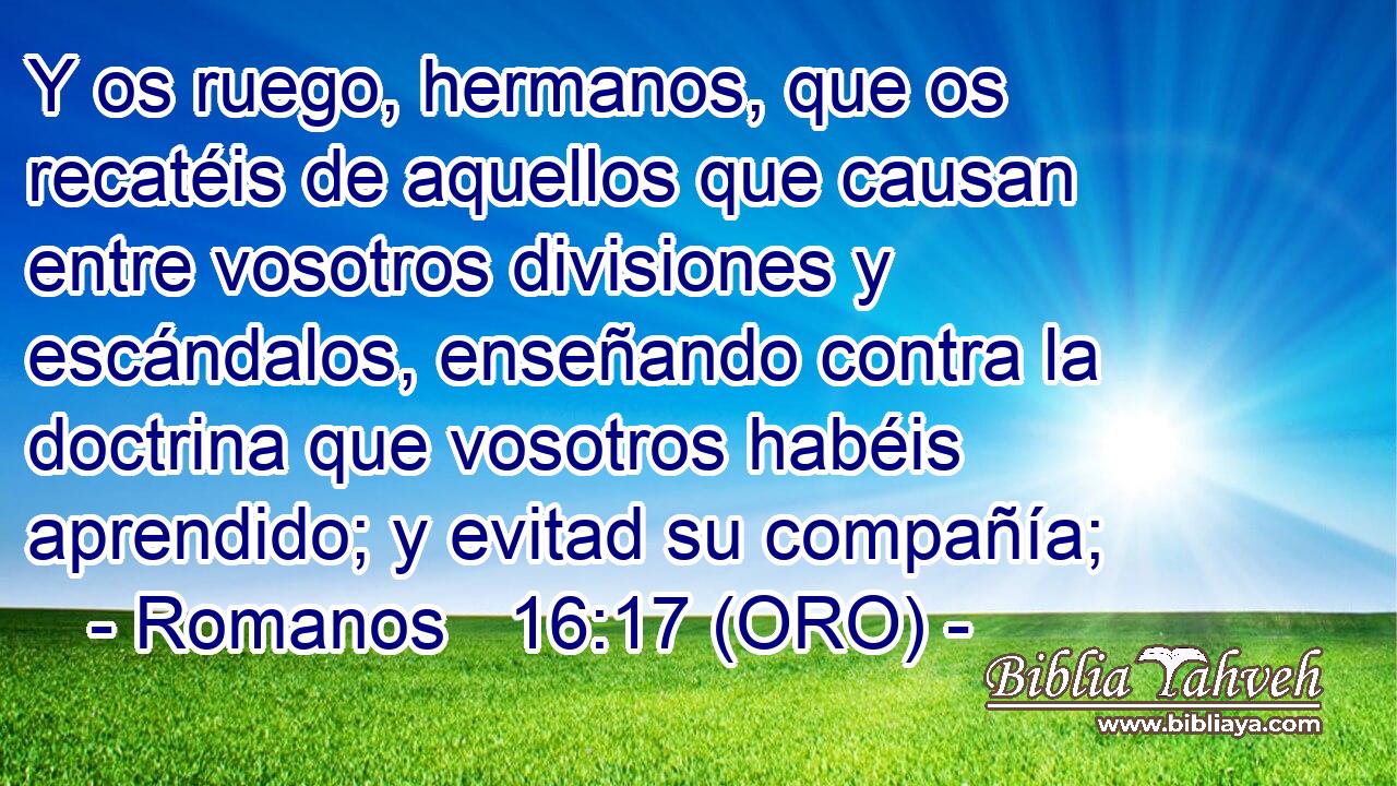  Y os ruego, hermanos, que os recatéis de aquellos que causan entre vosotros divisiones y escándalos, enseñando contra la doctrina que vosotros habéis aprendido; y evitad su compañía; 