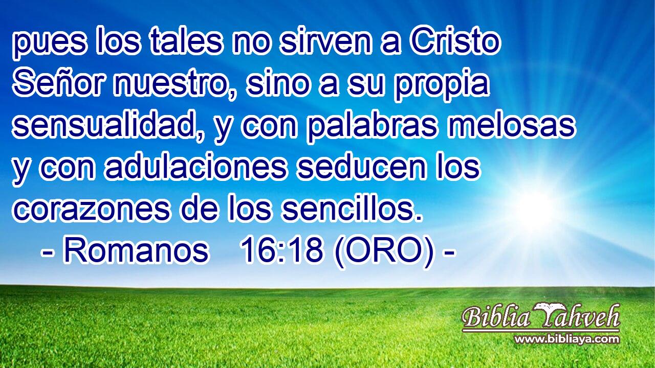  pues los tales no sirven a Cristo Señor nuestro, sino a su propia sensualidad, y con palabras melosas y con adulaciones seducen los corazones de los sencillos. 
