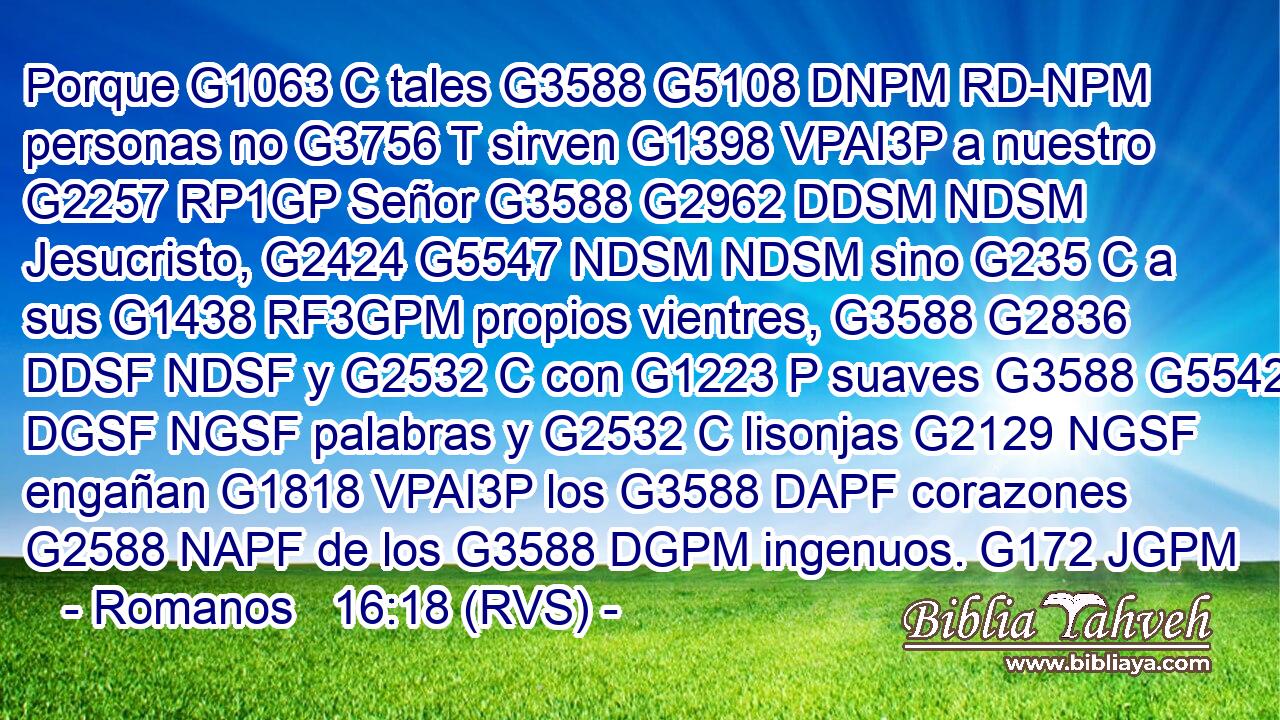 Porque G1063 C tales G3588 G5108 DNPM RD-NPM personas no G3756 T sirven G1398 VPAI3P a nuestro G2257 RP1GP Señor G3588 G2962 DDSM NDSM Jesucristo, G2424 G5547 NDSM NDSM sino G235 C a sus G1438 RF3GPM propios vientres, G3588 G2836 DDSF NDSF y G2532 C con G1223 P suaves G3588 G5542 DGSF NGSF palabras y G2532 C lisonjas G2129 NGSF engañan G1818 VPAI3P los G3588 DAPF corazones G2588 NAPF de los G3588 DGPM ingenuos. G172 JGPM 