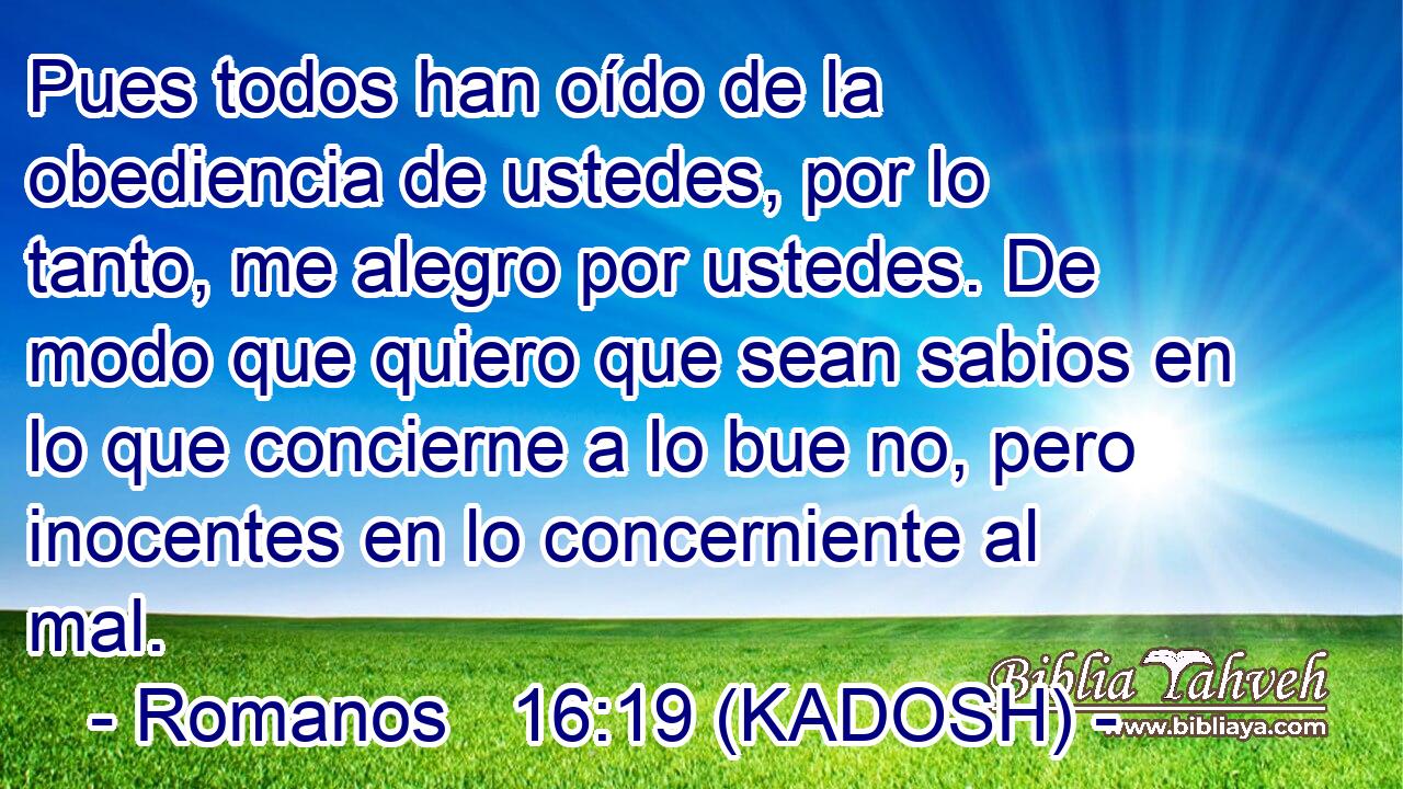  Pues todos han oído de la obediencia de ustedes, por lo tanto, me alegro por ustedes. De modo que quiero que sean sabios en lo que concierne a lo bue no, pero inocentes en lo concerniente al mal. 