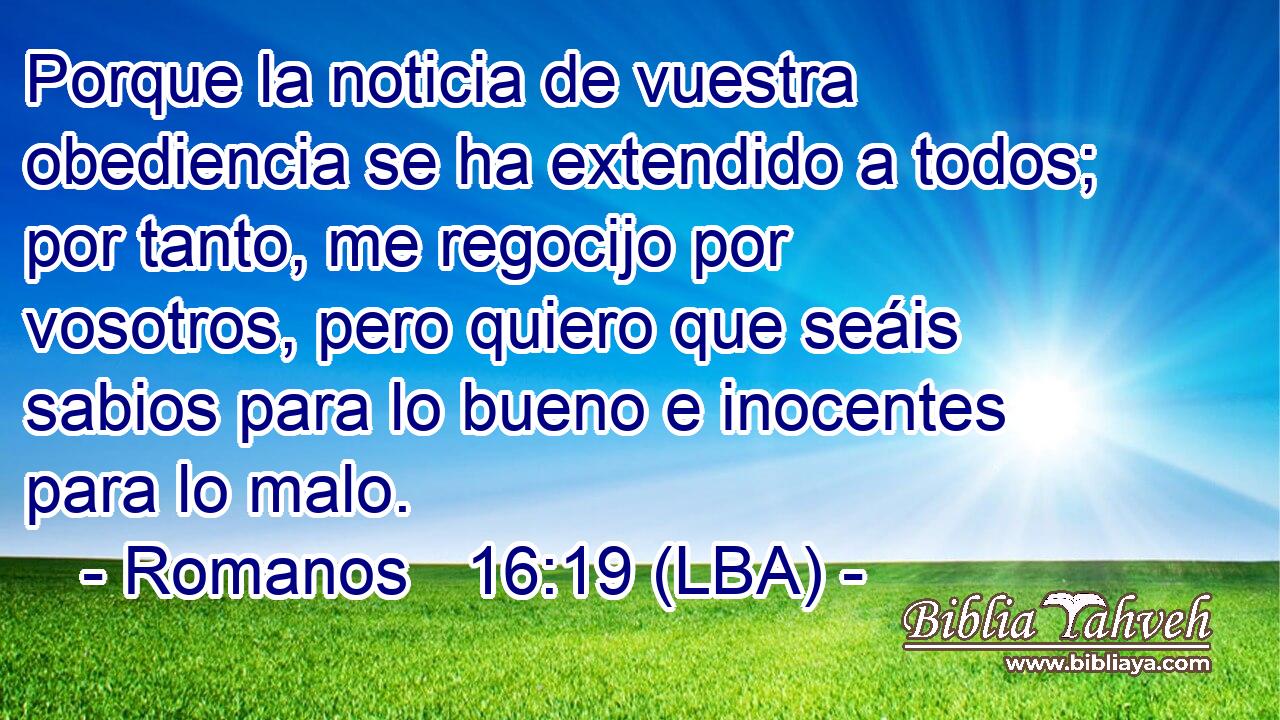 Porque la noticia de vuestra obediencia se ha extendido a todos; por tanto, me regocijo por vosotros, pero quiero que seáis sabios para lo bueno e inocentes para lo malo.