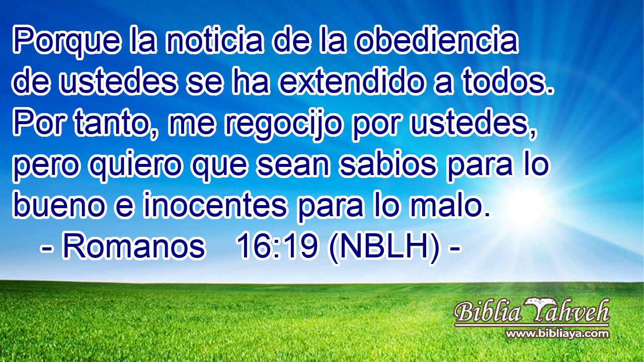  Porque la noticia de la obediencia de ustedes se ha extendido a todos. Por tanto, me regocijo por ustedes, pero quiero que sean sabios para lo bueno e inocentes para lo malo. 