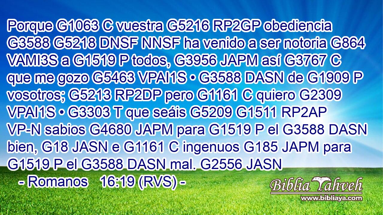 Porque G1063 C vuestra G5216 RP2GP obediencia G3588 G5218 DNSF NNSF ha venido a ser notoria G864 VAMI3S a G1519 P todos, G3956 JAPM así G3767 C que me gozo G5463 VPAI1S • G3588 DASN de G1909 P vosotros; G5213 RP2DP pero G1161 C quiero G2309 VPAI1S • G3303 T que seáis G5209 G1511 RP2AP VP-N sabios G4680 JAPM para G1519 P el G3588 DASN bien, G18 JASN e G1161 C ingenuos G185 JAPM para G1519 P el G3588 DASN mal. G2556 JASN 