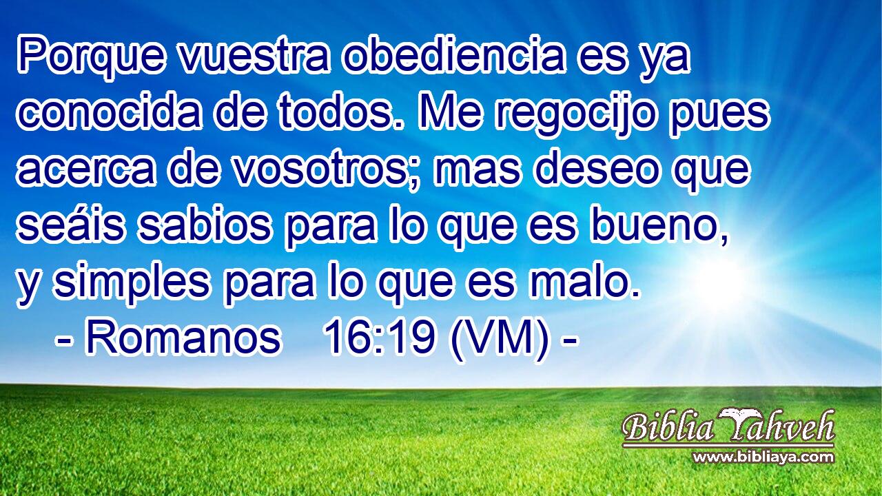  Porque vuestra obediencia es ya conocida de todos. Me regocijo pues acerca de vosotros; mas deseo que seáis sabios para lo que es bueno, y simples para lo que es malo. 