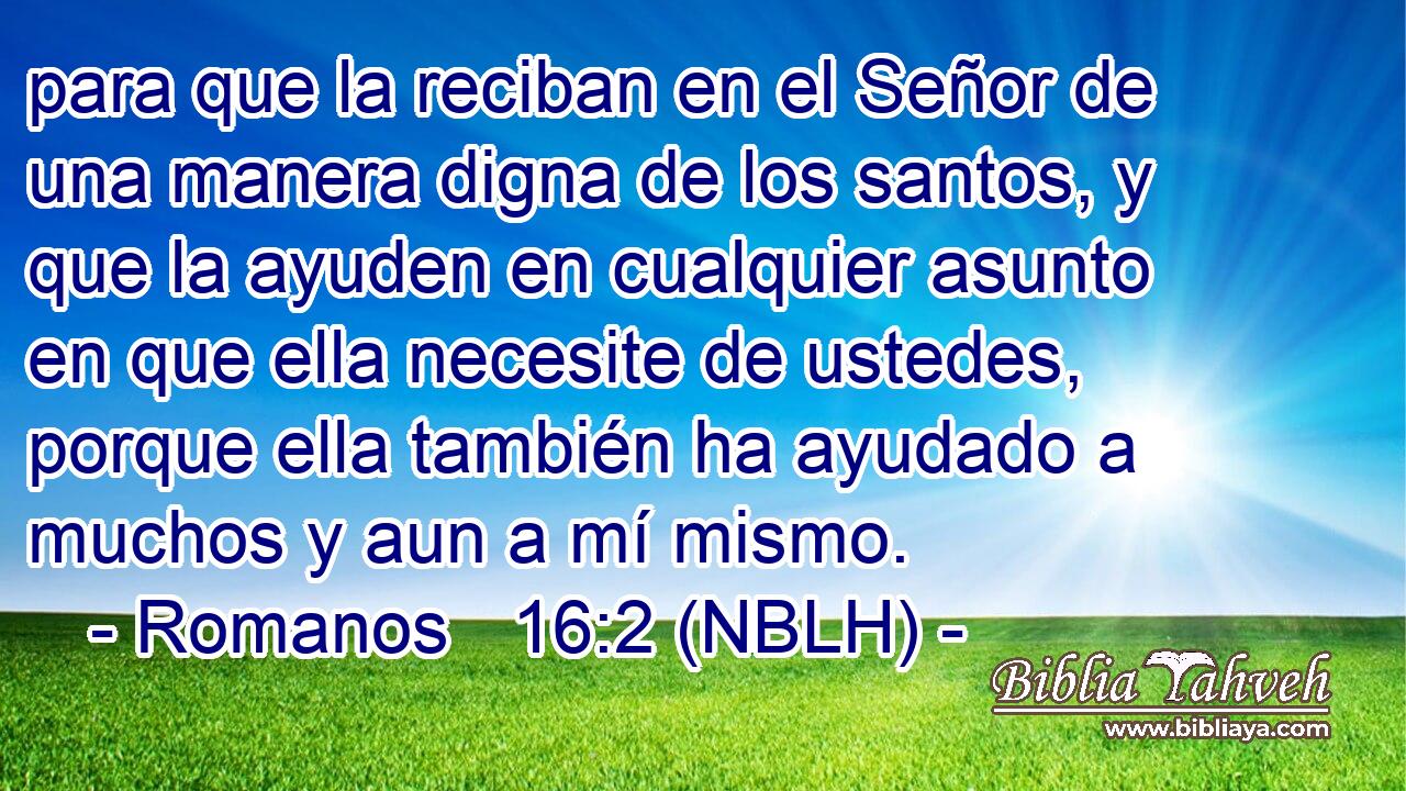  para que la reciban en el Señor de una manera digna de los santos, y que la ayuden en cualquier asunto en que ella necesite de ustedes, porque ella también ha ayudado a muchos y aun a mí mismo. 