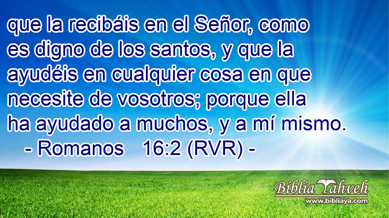 que la recibáis en el Señor, como es digno de los santos, y que la ayudéis en cualquier cosa en que necesite de vosotros; porque ella ha ayudado a muchos, y a mí mismo.
