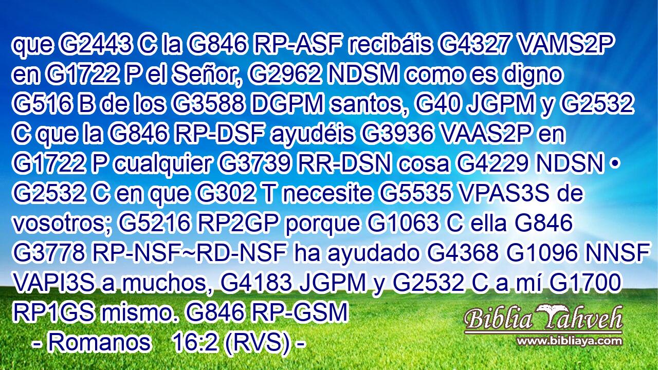 que G2443 C la G846 RP-ASF recibáis G4327 VAMS2P en G1722 P el Señor, G2962 NDSM como es digno G516 B de los G3588 DGPM santos, G40 JGPM y G2532 C que la G846 RP-DSF ayudéis G3936 VAAS2P en G1722 P cualquier G3739 RR-DSN cosa G4229 NDSN • G2532 C en que G302 T necesite G5535 VPAS3S de vosotros; G5216 RP2GP porque G1063 C ella G846 G3778 RP-NSF~RD-NSF ha ayudado G4368 G1096 NNSF VAPI3S a muchos, G4183 JGPM y G2532 C a mí G1700 RP1GS mismo. G846 RP-GSM 